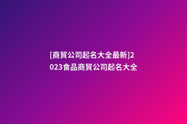 [商貿公司起名大全最新]2023食品商貿公司起名大全-第1張-公司起名-玄機派